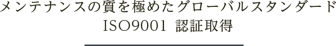 メンテナンスの質を極めたグローバルスタンダードISO9001 認証取得