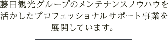 藤田観光グループのメンテナンスノウハウを活かしたプロフェッショナルサポート事業を展開しています。