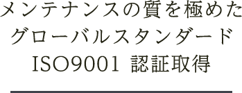 メンテナンスの質を極めたグローバルスタンダードISO9001 認証取得